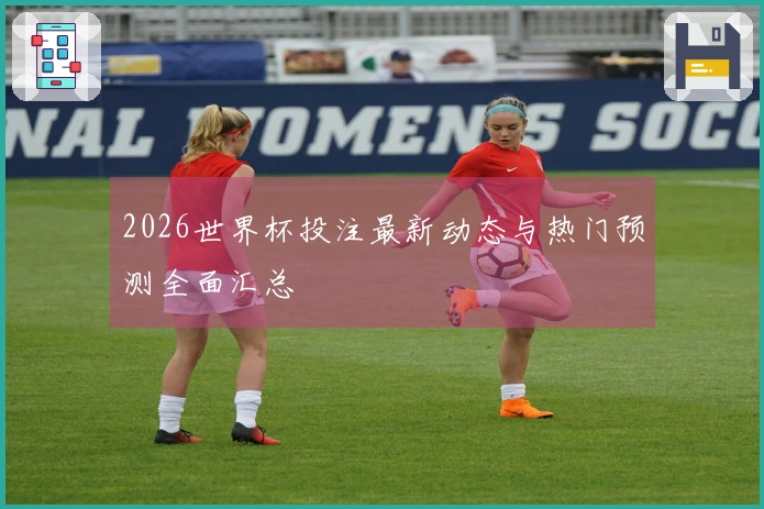 2026世界杯投注最新动态与热门预测全面汇总
