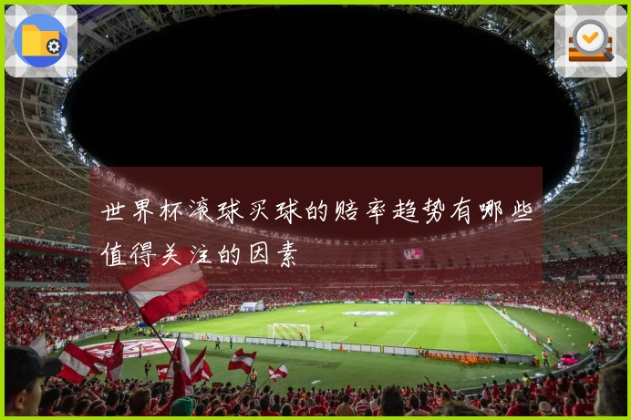 世界杯滚球买球的赔率趋势有哪些值得关注的因素