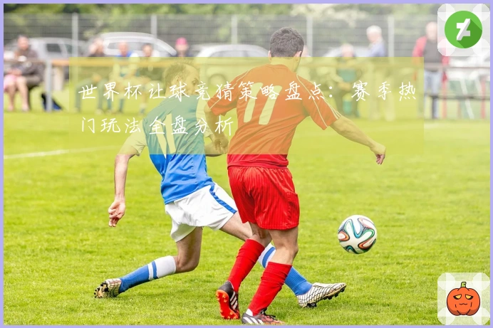 世界杯让球竞猜策略盘点：赛季热门玩法全盘分析