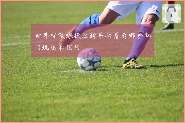 世界杯滚球投注新手必看有哪些热门玩法和技巧